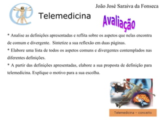 Telemedicina * Analise as definições apresentadas e reflita sobre os aspetos que nelas encontra de comum e divergente.  Sintetize a sua reflexão em duas páginas. * Elabore uma lista de todos os aspetos comuns e divergentes contemplados nas diferentes definições. * A partir das definições apresentadas, elabore a sua proposta de definição para telemedicina. Explique o motivo para a sua escolha.  João José Saraiva da Fonseca 