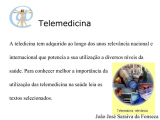 Telemedicina A teledicina tem adquirido ao longo dos anos relevância nacional e  internacional que potencia a sua utilização a diversos níveis da  saúde. Para conhecer melhor a importância da  utilização das telemedicina na saúde leia os  textos selecionados. João José Saraiva da Fonseca 