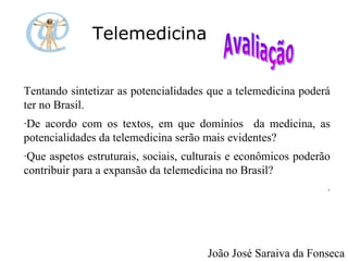 Telemedicina Tentando sintetizar as potencialidades que a telemedicina poderá ter no Brasil. ·De acordo com os textos, em que domínios  da medicina, as potencialidades da telemedicina serão mais evidentes? ·Que aspetos estruturais, sociais, culturais e econômicos poderão contribuir para a expansão da telemedicina no Brasil? . João José Saraiva da Fonseca 