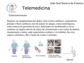 Telemedicina Telemonitoramento Registro em equipamentos dos dados vitais (sinais cardíacos, respiratórios, pressão e fluxo cardíacos, teor de açúcar no sangue, sinais neurológicos, entre outros) em pacientes de risco, deficientes ou imobilizados e envio contínuo ou regular através de meios de comunicação a um centro de análise, interpretação e alerta, onde especialistas avaliam e via telefone, fax e/ou arquivo eletrônico, dão o laudo do exame e orientam. João José Saraiva da Fonseca 