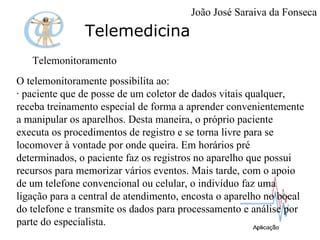 Telemedicina Telemonitoramento O telemonitoramente possibilita ao:  · paciente que de posse de um coletor de dados vitais qualquer, receba treinamento especial de forma a aprender convenientemente a manipular os aparelhos. Desta maneira, o próprio paciente executa os procedimentos de registro e se torna livre para se locomover à vontade por onde queira. Em horários pré determinados, o paciente faz os registros no aparelho que possui recursos para memorizar vários eventos. Mais tarde, com o apoio de um telefone convencional ou celular, o indivíduo faz uma ligação para a central de atendimento, encosta o aparelho no bocal do telefone e transmite os dados para processamento e análise por parte do especialista. João José Saraiva da Fonseca 