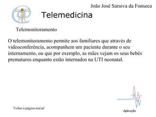 Telemedicina Telemonitoramento O telemonitoramento permite aos familiares que através de videoconferência, acompanhem um paciente durante o seu internamento, ou que por exemplo, as mães vejam os seus bebês prematuros enquanto estão internados na UTI neonatal. Voltar à página inicial João José Saraiva da Fonseca 