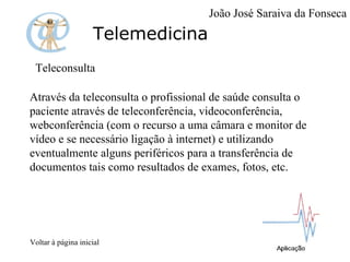 Telemedicina Teleconsulta Através da teleconsulta o profissional de saúde consulta o paciente através de teleconferência, videoconferência, webconferência (com o recurso a uma câmara e monitor de vídeo e se necessário ligação à internet) e utilizando eventualmente alguns periféricos para a transferência de documentos tais como resultados de exames, fotos, etc.  Voltar à página inicial João José Saraiva da Fonseca 