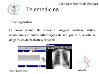 Telemedicina Telediagnóstico O envio remoto de sinais e imagens médicas, dados laboratoriais e outras informações de um paciente, auxilia o diagnóstico do paciente a distancia. Voltar à página inicial João José Saraiva da Fonseca 