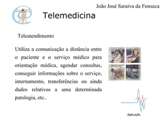 Telemedicina Teleatendimento  Utiliza a comunicação a distância entre o paciente e o serviço médico para orientação médica, agendar consultas, conseguir informações sobre o serviço, internamento, transferências ou ainda dados relativos a uma determinada patologia, etc.. João José Saraiva da Fonseca 