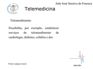 Telemedicina Teleatendimento  Possibilita, por exemplo, estabelecer serviços de teleatendimento de cardiologia, diabetes, cefaléia e dor. Voltar à página inicial João José Saraiva da Fonseca 