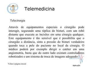 Telemedicina Telecirurgia  Através de equipamentos especiais o cirurgião pode interagir, segurando uma réplica do bisturi, com um robô distante que executa as incisões em uma cirurgia qualquer. Este equipamento é tão sensível que é possibilita que o cirurgião a distância, sinta a pressão do bisturi verdadeiro quando toca a pele do paciente no local da cirurgia. O médico poderá por exemplo dirigir o catéter em uma angiometria, basta que do outro lado existam controladores robotizados e um sistema de troca de imagens adequado. Voltar à página inicial 
