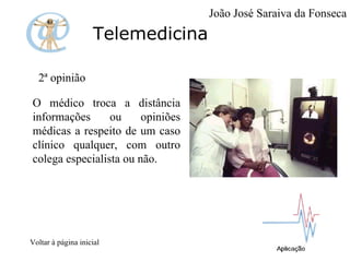 Telemedicina 2ª opinião  O médico troca a distância informações ou opiniões médicas a respeito de um caso clínico qualquer, com outro colega especialista ou não. Voltar à página inicial João José Saraiva da Fonseca 