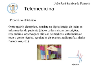 Telemedicina Prontuário eletrônico O prontuário eletrônico, consiste na digitalização de todas as informações do paciente (dados cadastrais, as prescrições, receituários, observações clínicas de médicos, enfermeiros e todo o corpo técnico, resultados de exames, radiografias, dados financeiros, etc.). João José Saraiva da Fonseca 