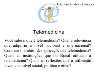 Telemedicina Você sabe o que é telemedicina? Qual a relevância que adquiriu a nível nacional e internacional? Conhece o âmbito das aplicações da telemedicina? Quais as instituições que no Brasil utilizam a telemedicina?   Quais as reflexões que a utilização levanta ao nível social, político e ético? João José Saraiva da Fonseca 