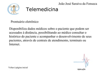 Telemedicina Prontuário eletrônico Disponibiliza dados médicos sobre o paciente que podem ser acessados à distância, possibilitando ao médico consultar o histórico do paciente e acompanhar o desenvolvimento de seus pacientes, através de centrais de atendimento, terminais ou Internet. Voltar à página inicial João José Saraiva da Fonseca 