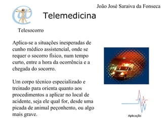 Telemedicina Telesocorro  Aplica-se a situações inesperadas de cunho médico assistencial, onde se requer o socorro físico, num tempo curto, entre a hora da ocorrência e a chegada do socorro. Um corpo técnico especializado e treinado para orienta quanto aos procedimentos a aplicar no local de acidente, seja ele qual for, desde uma picada de animal peçonhento, ou algo mais grave. João José Saraiva da Fonseca 