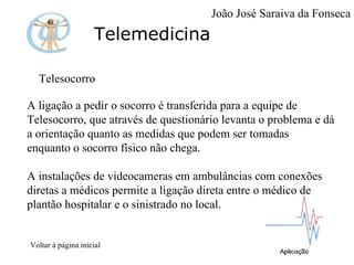 Telemedicina Telesocorro  A ligação a pedir o socorro é transferida para a equipe de Telesocorro, que através de questionário levanta o problema e dá a orientação quanto as medidas que podem ser tomadas enquanto o socorro físico não chega. A instalações de videocameras em ambulâncias com conexões diretas a médicos permite a ligação direta entre o médico de plantão hospitalar e o sinistrado no local.  Voltar à página inicial João José Saraiva da Fonseca 