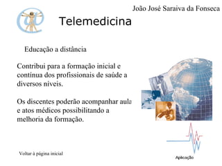 Telemedicina Educação a distância Contribui para a formação inicial e contínua dos profissionais de saúde a diversos níveis.  Os discentes poderão acompanhar aulas e atos médicos possibilitando a melhoria da formação.   Voltar à página inicial João José Saraiva da Fonseca 