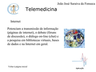 Telemedicina Internet Potenciam a transmissão de informação (páginas de internet), o debate (fóruns de discussão), o diálogo on-line (chat) e a pesquisa em bibliotecas virtuais, bases de dados e na Internet em geral. Voltar à página inicial João José Saraiva da Fonseca 