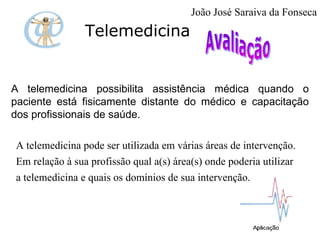 Telemedicina A telemedicina possibilita assistência médica quando o paciente está fisicamente distante do médico e capacitação dos profissionais de saúde.  A telemedicina pode ser utilizada em várias áreas de intervenção.  Em relação à sua profissão qual a(s) área(s) onde poderia utilizar a telemedicina e quais os domínios de sua intervenção. João José Saraiva da Fonseca 
