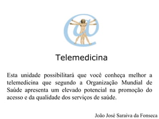 Telemedicina Esta unidade possibilitará que você conheça melhor a telemedicina que segundo a Organização Mundial de Saúde apresenta um elevado potencial na promoção do acesso e da qualidade dos serviços de saúde. João José Saraiva da Fonseca 