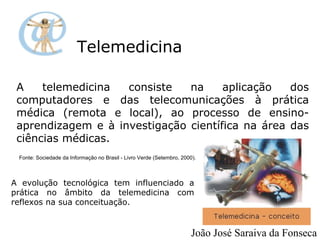 Telemedicina A telemedicina consiste na aplicação dos computadores e das telecomunicações à prática médica (remota e local), ao processo de ensino-aprendizagem e à investigação científica na área das ciências médicas. Fonte: Sociedade da Informação no Brasil - Livro Verde (Setembro, 2000). A evolução tecnológica tem influenciado a prática no âmbito da telemedicina com reflexos na sua conceituação.  João José Saraiva da Fonseca 