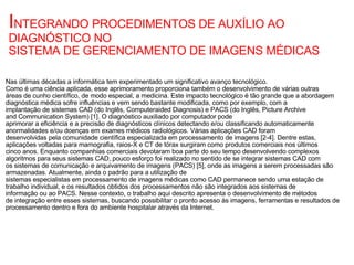 I NTEGRANDO PROCEDIMENTOS DE AUXÍLIO AO DIAGNÓSTICO NO SISTEMA DE GERENCIAMENTO DE IMAGENS MÉDICAS Nas últimas décadas a informática tem experimentado um significativo avanço tecnológico. Como é uma ciência aplicada, esse aprimoramento proporciona também o desenvolvimento de várias outras áreas de cunho científico, de modo especial, a medicina. Este impacto tecnológico é tão grande que a abordagem diagnóstica médica sofre influências e vem sendo bastante modificada, como por exemplo, com a implantação de sistemas CAD (do Inglês, Computeraided Diagnosis) e PACS (do Inglês, Picture Archive and Communication System) [1]. O diagnóstico auxiliado por computador pode aprimorar a eficiência e a precisão de diagnósticos clínicos detectando e/ou classificando automaticamente anormalidades e/ou doenças em exames médicos radiológicos. Várias aplicações CAD foram desenvolvidas pela comunidade científica especializada em processamento de imagens [2-4]. Dentre estas, aplicações voltadas para mamografia, raios-X e CT de tórax surgiram como produtos comerciais nos últimos cinco anos. Enquanto companhias comerciais devotaram boa parte do seu tempo desenvolvendo complexos algoritmos para seus sistemas CAD, pouco esforço foi realizado no sentido de se integrar sistemas CAD com os sistemas de comunicação e arquivamento de imagens (PACS) [5], onde as imagens a serem processadas são armazenadas. Atualmente, ainda o padrão para a utilização de sistemas especialistas em processamento de imagens médicas como CAD permanece sendo uma estação de  trabalho individual, e os resultados obtidos dos processamentos não são integrados aos sistemas de informação ou ao PACS. Nesse contexto, o trabalho aqui descrito apresenta o desenvolvimento de métodos de integração entre esses sistemas, buscando possibilitar o pronto acesso às imagens, ferramentas e resultados de processamento dentro e fora do ambiente hospitalar através da Internet. 