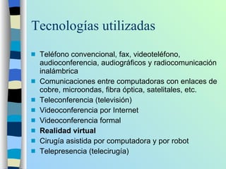 Tecnologías utilizadas Teléfono convencional, fax, videoteléfono, audioconferencia, audiográficos y radiocomunicación inalámbrica  Comunicaciones entre computadoras con enlaces de cobre, microondas, fibra óptica, satelitales, etc. Teleconferencia (televisión) Videoconferencia por Internet Videoconferencia formal Realidad virtual  Cirugía asistida por computadora y por robot Telepresencia (telecirugía) 