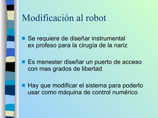 Modificación al robot Se requiere de diseñar instrumental ex profeso para la cirugía de la nariz Es menester diseñar un puerto de acceso con mas grados de libertad Hay que modificar el sistema para poderlo usar como máquina de control numérico 