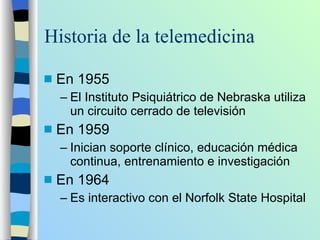 Historia de la telemedicina En 1955 El Instituto Psiquiátrico de Nebraska utiliza un circuito cerrado de televisión En 1959 Inician soporte clínico, educación médica continua, entrenamiento e investigación En 1964  Es interactivo con el Norfolk State Hospital 