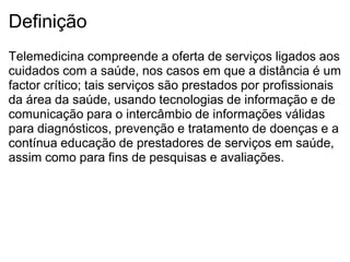 Definição
Telemedicina compreende a oferta de serviços ligados aos
cuidados com a saúde, nos casos em que a distância é um
factor crítico; tais serviços são prestados por profissionais
da área da saúde, usando tecnologias de informação e de
comunicação para o intercâmbio de informações válidas
para diagnósticos, prevenção e tratamento de doenças e a
contínua educação de prestadores de serviços em saúde,
assim como para fins de pesquisas e avaliações.
 