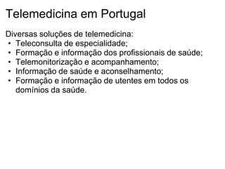 Telemedicina em Portugal
Diversas soluções de telemedicina:
• Teleconsulta de especialidade;
• Formação e informação dos profissionais de saúde;
• Telemonitorização e acompanhamento;
• Informação de saúde e aconselhamento;
• Formação e informação de utentes em todos os
   domínios da saúde.
 