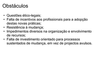 Obstáculos
• Questões ético-legais;
• Falta de incentivos aos profissionais para a adopção
  destas novas práticas;
• Resistência à mudança;
• Impedimentos diversos na organização e envolvimento
  de recursos;
• Falta de investimento orientado para processos
  sustentados de mudança, em vez de projectos avulsos.
 