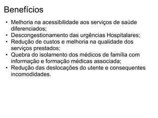 Benefícios
• Melhoria na acessibilidade aos serviços de saúde
  diferenciados;
• Descongestionamento das urgências Hospitalares;
• Redução de custos e melhoria na qualidade dos
  serviços prestados;
• Quebra do isolamento dos médicos de família com
  informação e formação médicas associada;
• Redução das deslocações do utente e consequentes
  incomodidades.
 