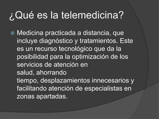 ¿Qué es la telemedicina?
   Medicina practicada a distancia, que
    incluye diagnóstico y tratamientos. Este
    es un recurso tecnológico que da la
    posibilidad para la optimización de los
    servicios de atención en
    salud, ahorrando
    tiempo, desplazamientos innecesarios y
    facilitando atención de especialistas en
    zonas apartadas.
 