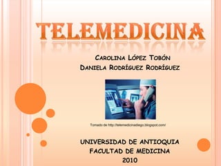 telemedicina Carolina López Tobón       Daniela Rodríguez Rodríguez Tomado de http://telemedicinadiego.blogspot.com/ UNIVERSIDAD DE ANTIOQUIA FACULTAD DE MEDICINA 2010 