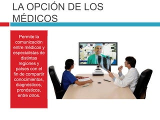 LA OPCIÓN DE LOS MÉDICOS Permite la comunicación entre médicos y especialistas de distintas regiones y países con el fin de compartir conocimientos, diagnósticos, pronósticos, entre otros. 