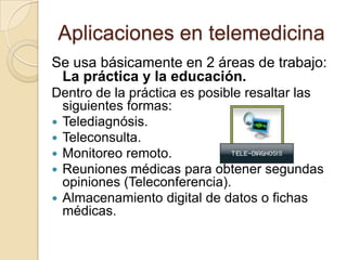 Aplicaciones en telemedicinaSe usa básicamente en 2 áreas de trabajo: La práctica y la educación.Dentro de la práctica es posible resaltar las siguientes formas:Telediagnósis.Teleconsulta.Monitoreo remoto.Reuniones médicas para obtener segundas opiniones (Teleconferencia).Almacenamiento digital de datos o fichas médicas.