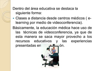 Dentro del área educativa se destaca la siguiente forma:Clases a distancia desde centros médicos ( e-learning por medio de videoconferencia).Básicamente, la educación médica hace uso de las  técnicas de videoconferencia, ya que de esta manera se saca mayor provecho a los recursos educativos y las experiencias presentadas en la exposición.