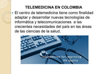 TELEMEDICINA EN COLOMBIAEl centro de telemedicina tiene como finalidad adaptar y desarrollar nuevas tecnologías de informática y telecomunicaciones  a las crecientes necesidades del país en las áreas de las ciencias de la salud.