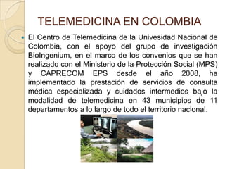 TELEMEDICINA EN COLOMBIAEl Centro de Telemedicina de la Univesidad Nacional de Colombia, con el apoyo del grupo de investigación BioIngenium, en el marco de los convenios que se han realizado con el Ministerio de la Protección Social (MPS) y CAPRECOM EPS desde el año 2008, ha implementado la prestación de servicios de consulta médica especializada y cuidados intermedios bajo la modalidad de telemedicina en 43 municipios de 11 departamentos a lo largo de todo el territorio nacional.