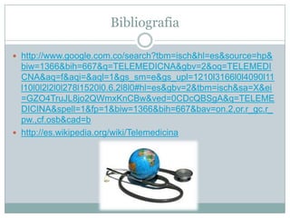 Bibliografia

 http://www.google.com.co/search?tbm=isch&hl=es&source=hp&
  biw=1366&bih=667&q=TELEMEDICNA&gbv=2&oq=TELEMEDI
  CNA&aq=f&aqi=&aql=1&gs_sm=e&gs_upl=1210l3166l0l4090l11
  l10l0l2l2l0l278l1520l0.6.2l8l0#hl=es&gbv=2&tbm=isch&sa=X&ei
  =GZO4TruJL8jo2QWmxKnCBw&ved=0CDcQBSgA&q=TELEME
  DICINA&spell=1&fp=1&biw=1366&bih=667&bav=on.2,or.r_gc.r_
  pw.,cf.osb&cad=b
 http://es.wikipedia.org/wiki/Telemedicina
 