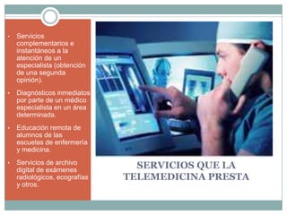 •   Servicios
    complementarios e
    instantáneos a la
    atención de un
    especialista (obtención
    de una segunda
    opinión).
•   Diagnósticos inmediatos
    por parte de un médico
    especialista en un área
    determinada.
•   Educación remota de
    alumnos de las
    escuelas de enfermería
    y medicina.
•   Servicios de archivo
    digital de exámenes
                                 SERVICIOS QUE LA
    radiológicos, ecografías   TELEMEDICINA PRESTA
    y otros.
 