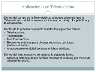 Aplicaciones en Telemedicina

Dentro del campo de la Telemedicina, se puede encontrar que la
Telemedicina usa básicamente en 2 áreas de trabajo: La práctica y
la educación.

Dentro de la práctica es posible resaltar las siguientes formas:
 Telediagnósis.
 Teleconsulta.
 Monitoreo remoto.
 Reuniones médicas para obtener segundas opiniones
  (Teleconferencia).
 Almacenamiento digital de datos o fichas médicas.

Dentro del área educativa se destaca la siguiente forma:
 Clases a distancia desde centros médicos (e-learning por medio de
  videoconferencia).
 