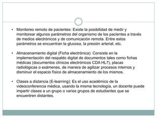 • Monitoreo remoto de pacientes: Existe la posibilidad de medir y
  monitorear algunos parámetros del organismo de los pacientes a través
  de medios electrónicos y de comunicación remota. Entre estos
  parámetros se encuentran la glucosa, la presión arterial, etc.

• Almacenamiento digital (Ficha electrónica): Consiste en la
  implementación del respaldo digital de documentos tales como fichas
  médicas (documentos clínicos electrónicos CDA HL7), placas
  radiológicas o exámenes, de manera de agilizar procesos internos y
  disminuir el espacio físico de almacenamiento de los mismos.

• Clases a distancia (E-learning): Es el uso académico de la
  videoconferencia médica, usando la misma tecnología, un docente puede
  impartir clases a un grupo o varios grupos de estudiantes que se
  encuentren distantes.
 