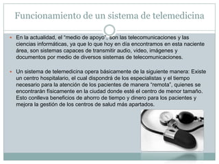 Funcionamiento de un sistema de telemedicina

 En la actualidad, el “medio de apoyo”, son las telecomunicaciones y las
  ciencias informáticas, ya que lo que hoy en día encontramos en esta naciente
  área, son sistemas capaces de transmitir audio, video, imágenes y
  documentos por medio de diversos sistemas de telecomunicaciones.

 Un sistema de telemedicina opera básicamente de la siguiente manera: Existe
  un centro hospitalario, el cual dispondrá de los especialistas y el tiempo
  necesario para la atención de los pacientes de manera “remota”, quienes se
  encontrarán físicamente en la ciudad donde esté el centro de menor tamaño.
  Esto conlleva beneficios de ahorro de tiempo y dinero para los pacientes y
  mejora la gestión de los centros de salud más apartados.
 
