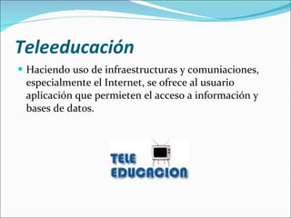 Teleeducación   Haciendo uso de infraestructuras y comuniaciones, especialmente el Internet, se ofrece al usuario aplicación que permieten el acceso a información y bases de datos. 