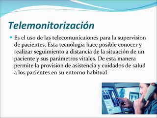 Telemonitorización   Es el uso de las telecomunicaiones para la supervision de pacientes. Esta tecnologia hace posible conocer y realizar seguimiento a distancia de la situación de un paciente y sus parámetros vitales. De esta manera permite la provision de asistencia y cuidados de salud a los pacientes en su entorno habitual  