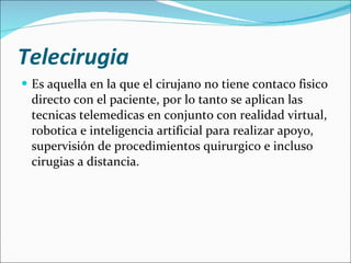 Telecirugia   Es aquella en la que el cirujano no tiene contaco fisico directo con el paciente, por lo tanto se aplican las tecnicas telemedicas en conjunto con realidad virtual, robotica e inteligencia artificial para realizar apoyo, supervisión de procedimientos quirurgico e incluso cirugias a distancia. 