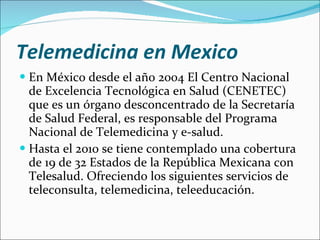 Telemedicina en Mexico En México desde el año 2004 El Centro Nacional de Excelencia Tecnológica en Salud (CENETEC) que es un órgano desconcentrado de la Secretaría de Salud Federal, es responsable del Programa Nacional de Telemedicina y e-salud.  Hasta el 2010 se tiene contemplado una cobertura de 19 de 32 Estados de la República Mexicana con Telesalud. Ofreciendo los siguientes servicios de teleconsulta, telemedicina, teleeducación.  
