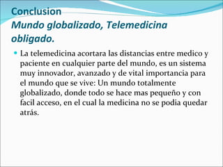 Conclusion Mundo globalizado, Telemedicina obligado. La telemedicina acortara las distancias entre medico y paciente en cualquier parte del mundo, es un sistema muy innovador, avanzado y de vital importancia para el mundo que se vive: Un mundo totalmente globalizado, donde todo se hace mas pequeño y con facil acceso, en el cual la medicina no se podia quedar atrás. 