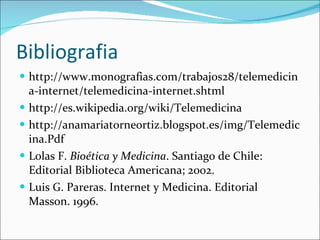 Bibliografia http://www.monografias.com/trabajos28/telemedicina-internet/telemedicina-internet.shtml http://es.wikipedia.org/wiki/Telemedicina http://anamariatorneortiz.blogspot.es/img/Telemedicina.Pdf Lolas F.  Bioética y Medicina . Santiago de Chile: Editorial Biblioteca Americana; 2002.         Luis G. Pareras. Internet y Medicina. Editorial Masson. 1996. 