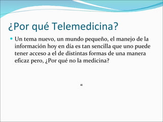 ¿Por qué Telemedicina? Un tema nuevo, un mundo pequeño, el manejo de la información hoy en día es tan sencilla que uno puede tener acceso a el de distintas formas de una manera eficaz pero, ¿Por qué no la medicina?   “ 