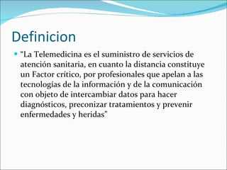 Definicion “ La Telemedicina es el suministro de servicios de atención sanitaria, en cuanto la distancia constituye un Factor crítico, por profesionales que apelan a las tecnologías de la información y de la comunicación con objeto de intercambiar datos para hacer diagnósticos, preconizar tratamientos y prevenir enfermedades y heridas” 